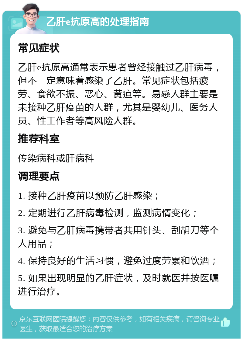 乙肝e抗原高的处理指南 常见症状 乙肝e抗原高通常表示患者曾经接触过乙肝病毒，但不一定意味着感染了乙肝。常见症状包括疲劳、食欲不振、恶心、黄疸等。易感人群主要是未接种乙肝疫苗的人群，尤其是婴幼儿、医务人员、性工作者等高风险人群。 推荐科室 传染病科或肝病科 调理要点 1. 接种乙肝疫苗以预防乙肝感染； 2. 定期进行乙肝病毒检测，监测病情变化； 3. 避免与乙肝病毒携带者共用针头、刮胡刀等个人用品； 4. 保持良好的生活习惯，避免过度劳累和饮酒； 5. 如果出现明显的乙肝症状，及时就医并按医嘱进行治疗。