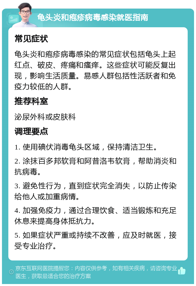 龟头炎和疱疹病毒感染就医指南 常见症状 龟头炎和疱疹病毒感染的常见症状包括龟头上起红点、破皮、疼痛和瘙痒。这些症状可能反复出现，影响生活质量。易感人群包括性活跃者和免疫力较低的人群。 推荐科室 泌尿外科或皮肤科 调理要点 1. 使用碘伏消毒龟头区域，保持清洁卫生。 2. 涂抹百多邦软膏和阿昔洛韦软膏，帮助消炎和抗病毒。 3. 避免性行为，直到症状完全消失，以防止传染给他人或加重病情。 4. 加强免疫力，通过合理饮食、适当锻炼和充足休息来提高身体抵抗力。 5. 如果症状严重或持续不改善，应及时就医，接受专业治疗。