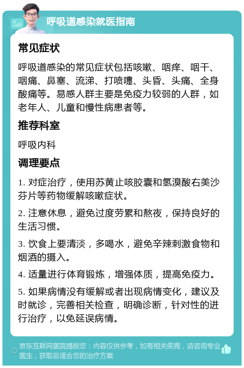 呼吸道感染就医指南 常见症状 呼吸道感染的常见症状包括咳嗽、咽痒、咽干、咽痛、鼻塞、流涕、打喷嚏、头昏、头痛、全身酸痛等。易感人群主要是免疫力较弱的人群，如老年人、儿童和慢性病患者等。 推荐科室 呼吸内科 调理要点 1. 对症治疗，使用苏黄止咳胶囊和氢溴酸右美沙芬片等药物缓解咳嗽症状。 2. 注意休息，避免过度劳累和熬夜，保持良好的生活习惯。 3. 饮食上要清淡，多喝水，避免辛辣刺激食物和烟酒的摄入。 4. 适量进行体育锻炼，增强体质，提高免疫力。 5. 如果病情没有缓解或者出现病情变化，建议及时就诊，完善相关检查，明确诊断，针对性的进行治疗，以免延误病情。