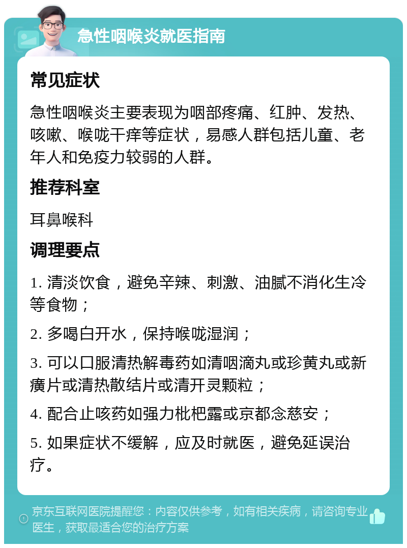 急性咽喉炎就医指南 常见症状 急性咽喉炎主要表现为咽部疼痛、红肿、发热、咳嗽、喉咙干痒等症状，易感人群包括儿童、老年人和免疫力较弱的人群。 推荐科室 耳鼻喉科 调理要点 1. 清淡饮食，避免辛辣、刺激、油腻不消化生冷等食物； 2. 多喝白开水，保持喉咙湿润； 3. 可以口服清热解毒药如清咽滴丸或珍黄丸或新癀片或清热散结片或清开灵颗粒； 4. 配合止咳药如强力枇杷露或京都念慈安； 5. 如果症状不缓解，应及时就医，避免延误治疗。