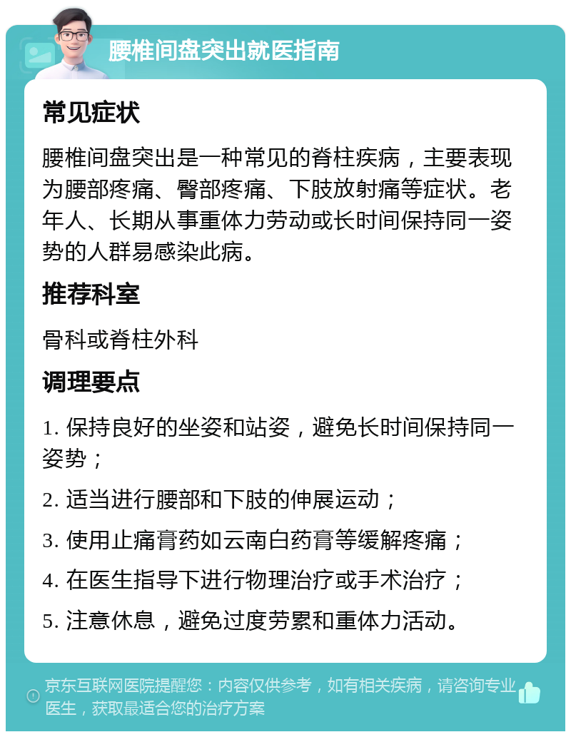 腰椎间盘突出就医指南 常见症状 腰椎间盘突出是一种常见的脊柱疾病，主要表现为腰部疼痛、臀部疼痛、下肢放射痛等症状。老年人、长期从事重体力劳动或长时间保持同一姿势的人群易感染此病。 推荐科室 骨科或脊柱外科 调理要点 1. 保持良好的坐姿和站姿，避免长时间保持同一姿势； 2. 适当进行腰部和下肢的伸展运动； 3. 使用止痛膏药如云南白药膏等缓解疼痛； 4. 在医生指导下进行物理治疗或手术治疗； 5. 注意休息，避免过度劳累和重体力活动。