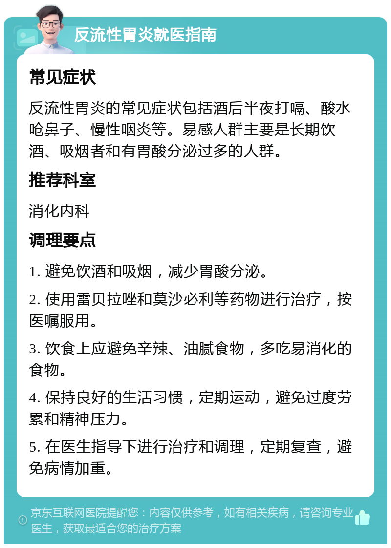 反流性胃炎就医指南 常见症状 反流性胃炎的常见症状包括酒后半夜打嗝、酸水呛鼻子、慢性咽炎等。易感人群主要是长期饮酒、吸烟者和有胃酸分泌过多的人群。 推荐科室 消化内科 调理要点 1. 避免饮酒和吸烟，减少胃酸分泌。 2. 使用雷贝拉唑和莫沙必利等药物进行治疗，按医嘱服用。 3. 饮食上应避免辛辣、油腻食物，多吃易消化的食物。 4. 保持良好的生活习惯，定期运动，避免过度劳累和精神压力。 5. 在医生指导下进行治疗和调理，定期复查，避免病情加重。