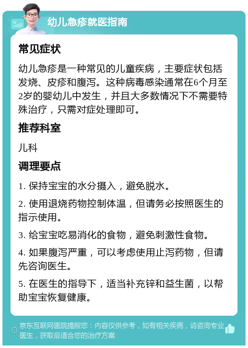 幼儿急疹就医指南 常见症状 幼儿急疹是一种常见的儿童疾病，主要症状包括发烧、皮疹和腹泻。这种病毒感染通常在6个月至2岁的婴幼儿中发生，并且大多数情况下不需要特殊治疗，只需对症处理即可。 推荐科室 儿科 调理要点 1. 保持宝宝的水分摄入，避免脱水。 2. 使用退烧药物控制体温，但请务必按照医生的指示使用。 3. 给宝宝吃易消化的食物，避免刺激性食物。 4. 如果腹泻严重，可以考虑使用止泻药物，但请先咨询医生。 5. 在医生的指导下，适当补充锌和益生菌，以帮助宝宝恢复健康。