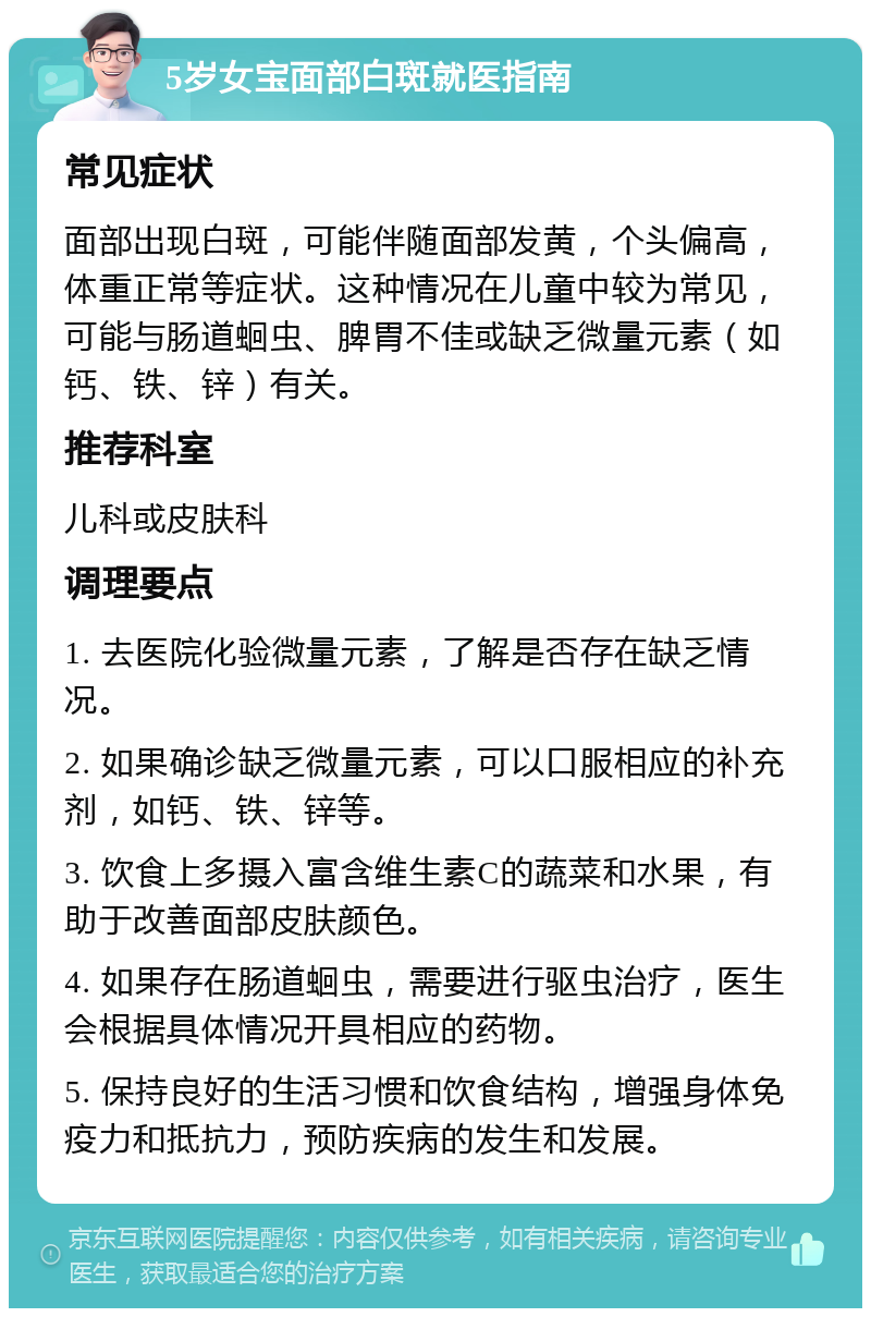 5岁女宝面部白斑就医指南 常见症状 面部出现白斑，可能伴随面部发黄，个头偏高，体重正常等症状。这种情况在儿童中较为常见，可能与肠道蛔虫、脾胃不佳或缺乏微量元素（如钙、铁、锌）有关。 推荐科室 儿科或皮肤科 调理要点 1. 去医院化验微量元素，了解是否存在缺乏情况。 2. 如果确诊缺乏微量元素，可以口服相应的补充剂，如钙、铁、锌等。 3. 饮食上多摄入富含维生素C的蔬菜和水果，有助于改善面部皮肤颜色。 4. 如果存在肠道蛔虫，需要进行驱虫治疗，医生会根据具体情况开具相应的药物。 5. 保持良好的生活习惯和饮食结构，增强身体免疫力和抵抗力，预防疾病的发生和发展。