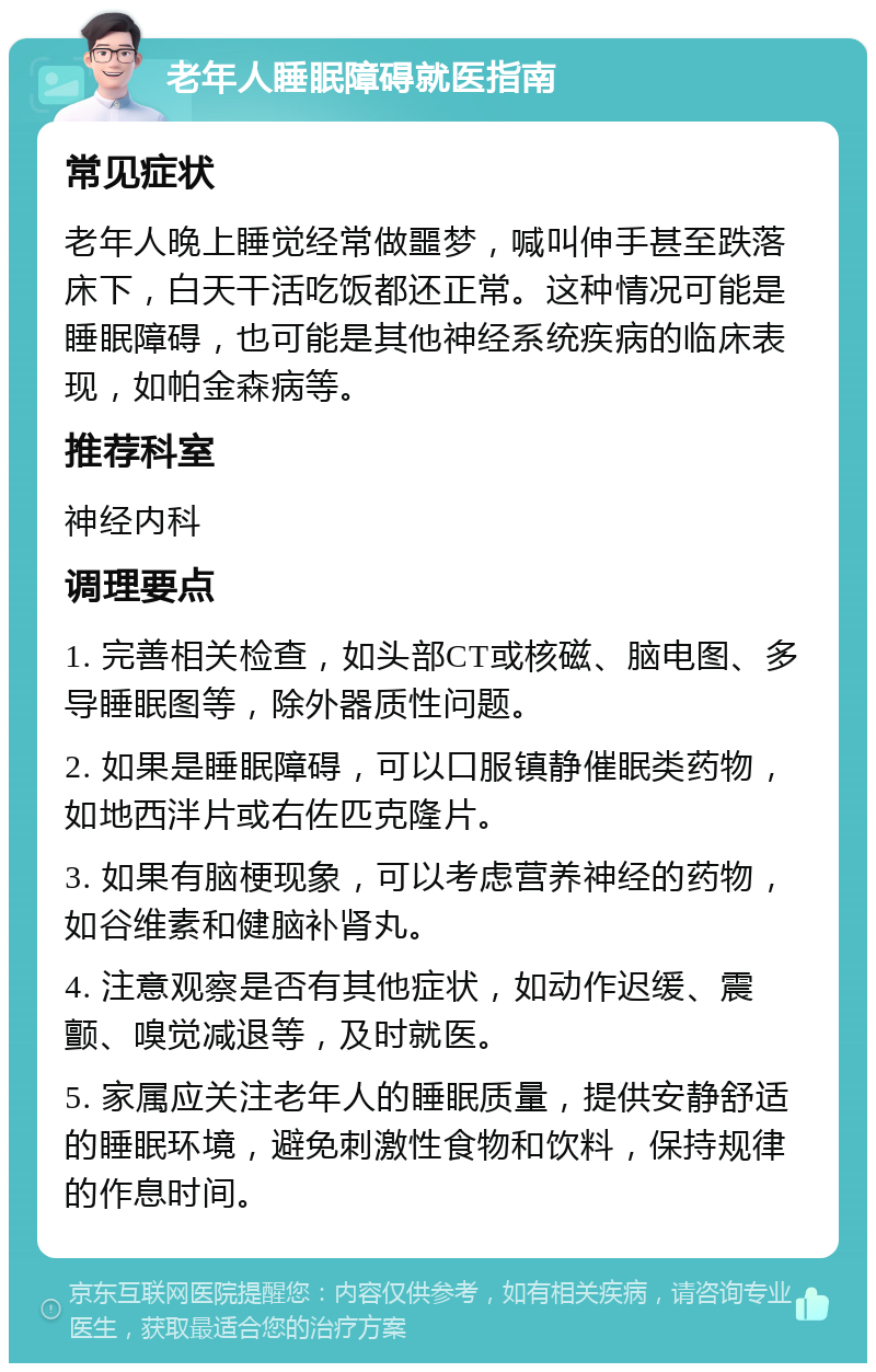 老年人睡眠障碍就医指南 常见症状 老年人晚上睡觉经常做噩梦，喊叫伸手甚至跌落床下，白天干活吃饭都还正常。这种情况可能是睡眠障碍，也可能是其他神经系统疾病的临床表现，如帕金森病等。 推荐科室 神经内科 调理要点 1. 完善相关检查，如头部CT或核磁、脑电图、多导睡眠图等，除外器质性问题。 2. 如果是睡眠障碍，可以口服镇静催眠类药物，如地西泮片或右佐匹克隆片。 3. 如果有脑梗现象，可以考虑营养神经的药物，如谷维素和健脑补肾丸。 4. 注意观察是否有其他症状，如动作迟缓、震颤、嗅觉减退等，及时就医。 5. 家属应关注老年人的睡眠质量，提供安静舒适的睡眠环境，避免刺激性食物和饮料，保持规律的作息时间。