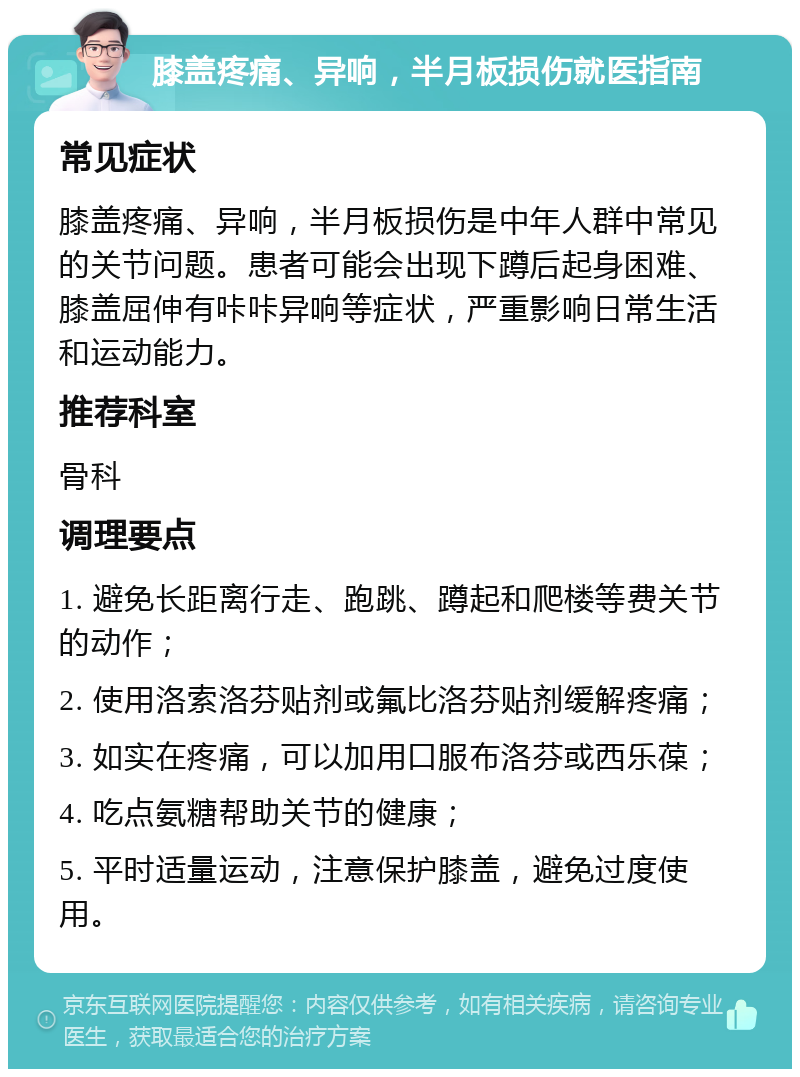 膝盖疼痛、异响，半月板损伤就医指南 常见症状 膝盖疼痛、异响，半月板损伤是中年人群中常见的关节问题。患者可能会出现下蹲后起身困难、膝盖屈伸有咔咔异响等症状，严重影响日常生活和运动能力。 推荐科室 骨科 调理要点 1. 避免长距离行走、跑跳、蹲起和爬楼等费关节的动作； 2. 使用洛索洛芬贴剂或氟比洛芬贴剂缓解疼痛； 3. 如实在疼痛，可以加用口服布洛芬或西乐葆； 4. 吃点氨糖帮助关节的健康； 5. 平时适量运动，注意保护膝盖，避免过度使用。