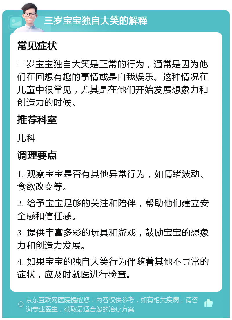 三岁宝宝独自大笑的解释 常见症状 三岁宝宝独自大笑是正常的行为，通常是因为他们在回想有趣的事情或是自我娱乐。这种情况在儿童中很常见，尤其是在他们开始发展想象力和创造力的时候。 推荐科室 儿科 调理要点 1. 观察宝宝是否有其他异常行为，如情绪波动、食欲改变等。 2. 给予宝宝足够的关注和陪伴，帮助他们建立安全感和信任感。 3. 提供丰富多彩的玩具和游戏，鼓励宝宝的想象力和创造力发展。 4. 如果宝宝的独自大笑行为伴随着其他不寻常的症状，应及时就医进行检查。