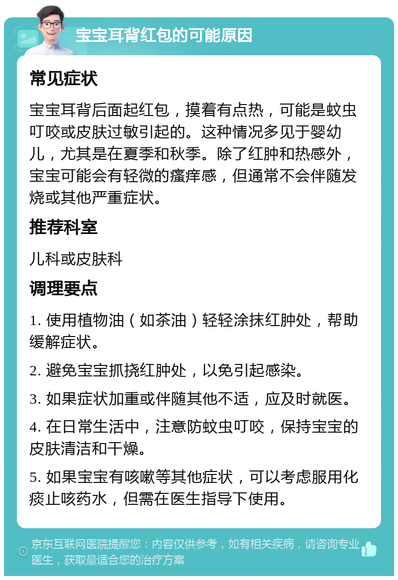 宝宝耳背红包的可能原因 常见症状 宝宝耳背后面起红包，摸着有点热，可能是蚊虫叮咬或皮肤过敏引起的。这种情况多见于婴幼儿，尤其是在夏季和秋季。除了红肿和热感外，宝宝可能会有轻微的瘙痒感，但通常不会伴随发烧或其他严重症状。 推荐科室 儿科或皮肤科 调理要点 1. 使用植物油（如茶油）轻轻涂抹红肿处，帮助缓解症状。 2. 避免宝宝抓挠红肿处，以免引起感染。 3. 如果症状加重或伴随其他不适，应及时就医。 4. 在日常生活中，注意防蚊虫叮咬，保持宝宝的皮肤清洁和干燥。 5. 如果宝宝有咳嗽等其他症状，可以考虑服用化痰止咳药水，但需在医生指导下使用。