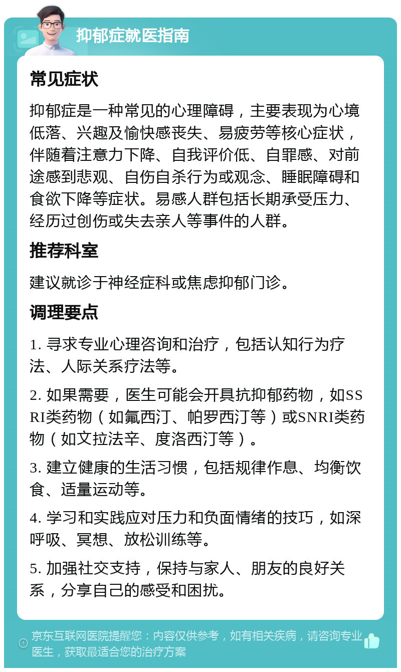 抑郁症就医指南 常见症状 抑郁症是一种常见的心理障碍，主要表现为心境低落、兴趣及愉快感丧失、易疲劳等核心症状，伴随着注意力下降、自我评价低、自罪感、对前途感到悲观、自伤自杀行为或观念、睡眠障碍和食欲下降等症状。易感人群包括长期承受压力、经历过创伤或失去亲人等事件的人群。 推荐科室 建议就诊于神经症科或焦虑抑郁门诊。 调理要点 1. 寻求专业心理咨询和治疗，包括认知行为疗法、人际关系疗法等。 2. 如果需要，医生可能会开具抗抑郁药物，如SSRI类药物（如氟西汀、帕罗西汀等）或SNRI类药物（如文拉法辛、度洛西汀等）。 3. 建立健康的生活习惯，包括规律作息、均衡饮食、适量运动等。 4. 学习和实践应对压力和负面情绪的技巧，如深呼吸、冥想、放松训练等。 5. 加强社交支持，保持与家人、朋友的良好关系，分享自己的感受和困扰。