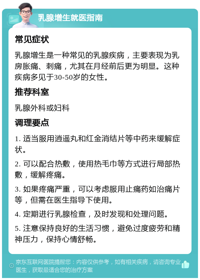 乳腺增生就医指南 常见症状 乳腺增生是一种常见的乳腺疾病，主要表现为乳房胀痛、刺痛，尤其在月经前后更为明显。这种疾病多见于30-50岁的女性。 推荐科室 乳腺外科或妇科 调理要点 1. 适当服用逍遥丸和红金消结片等中药来缓解症状。 2. 可以配合热敷，使用热毛巾等方式进行局部热敷，缓解疼痛。 3. 如果疼痛严重，可以考虑服用止痛药如治痛片等，但需在医生指导下使用。 4. 定期进行乳腺检查，及时发现和处理问题。 5. 注意保持良好的生活习惯，避免过度疲劳和精神压力，保持心情舒畅。