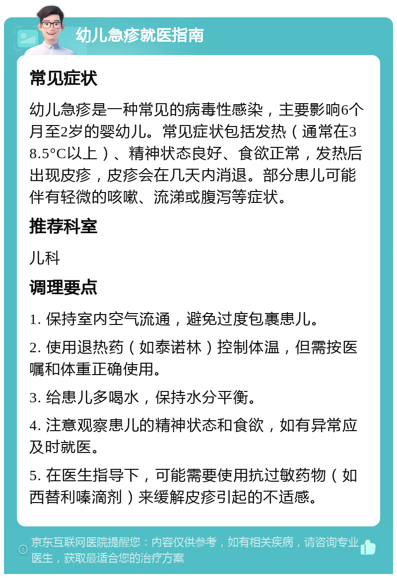 幼儿急疹就医指南 常见症状 幼儿急疹是一种常见的病毒性感染，主要影响6个月至2岁的婴幼儿。常见症状包括发热（通常在38.5°C以上）、精神状态良好、食欲正常，发热后出现皮疹，皮疹会在几天内消退。部分患儿可能伴有轻微的咳嗽、流涕或腹泻等症状。 推荐科室 儿科 调理要点 1. 保持室内空气流通，避免过度包裹患儿。 2. 使用退热药（如泰诺林）控制体温，但需按医嘱和体重正确使用。 3. 给患儿多喝水，保持水分平衡。 4. 注意观察患儿的精神状态和食欲，如有异常应及时就医。 5. 在医生指导下，可能需要使用抗过敏药物（如西替利嗪滴剂）来缓解皮疹引起的不适感。