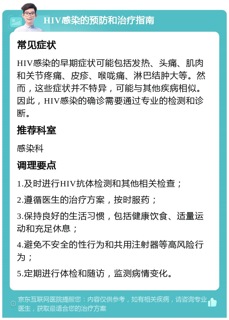 HIV感染的预防和治疗指南 常见症状 HIV感染的早期症状可能包括发热、头痛、肌肉和关节疼痛、皮疹、喉咙痛、淋巴结肿大等。然而，这些症状并不特异，可能与其他疾病相似。因此，HIV感染的确诊需要通过专业的检测和诊断。 推荐科室 感染科 调理要点 1.及时进行HIV抗体检测和其他相关检查； 2.遵循医生的治疗方案，按时服药； 3.保持良好的生活习惯，包括健康饮食、适量运动和充足休息； 4.避免不安全的性行为和共用注射器等高风险行为； 5.定期进行体检和随访，监测病情变化。