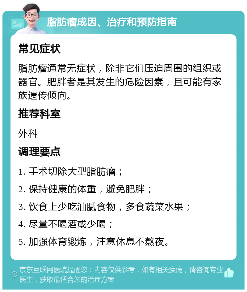 脂肪瘤成因、治疗和预防指南 常见症状 脂肪瘤通常无症状，除非它们压迫周围的组织或器官。肥胖者是其发生的危险因素，且可能有家族遗传倾向。 推荐科室 外科 调理要点 1. 手术切除大型脂肪瘤； 2. 保持健康的体重，避免肥胖； 3. 饮食上少吃油腻食物，多食蔬菜水果； 4. 尽量不喝酒或少喝； 5. 加强体育锻炼，注意休息不熬夜。