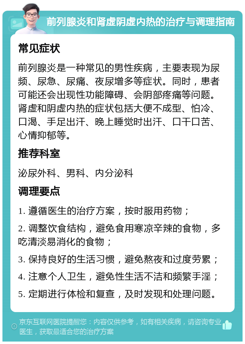 前列腺炎和肾虚阴虚内热的治疗与调理指南 常见症状 前列腺炎是一种常见的男性疾病，主要表现为尿频、尿急、尿痛、夜尿增多等症状。同时，患者可能还会出现性功能障碍、会阴部疼痛等问题。肾虚和阴虚内热的症状包括大便不成型、怕冷、口渴、手足出汗、晚上睡觉时出汗、口干口苦、心情抑郁等。 推荐科室 泌尿外科、男科、内分泌科 调理要点 1. 遵循医生的治疗方案，按时服用药物； 2. 调整饮食结构，避免食用寒凉辛辣的食物，多吃清淡易消化的食物； 3. 保持良好的生活习惯，避免熬夜和过度劳累； 4. 注意个人卫生，避免性生活不洁和频繁手淫； 5. 定期进行体检和复查，及时发现和处理问题。