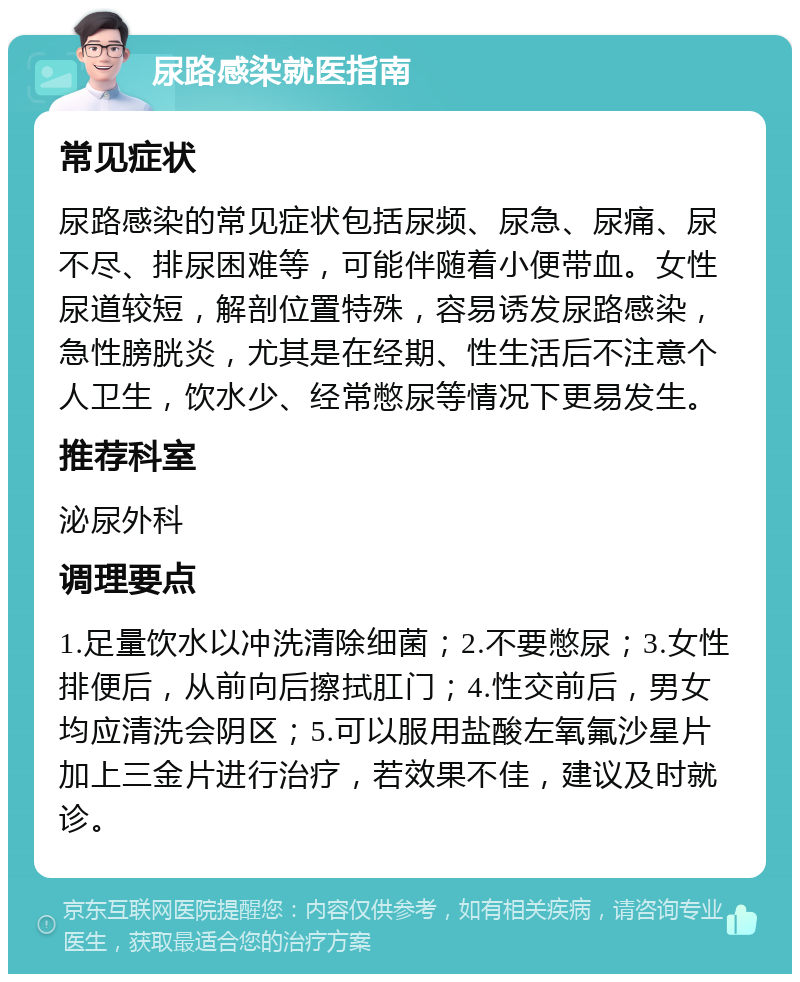 尿路感染就医指南 常见症状 尿路感染的常见症状包括尿频、尿急、尿痛、尿不尽、排尿困难等，可能伴随着小便带血。女性尿道较短，解剖位置特殊，容易诱发尿路感染，急性膀胱炎，尤其是在经期、性生活后不注意个人卫生，饮水少、经常憋尿等情况下更易发生。 推荐科室 泌尿外科 调理要点 1.足量饮水以冲洗清除细菌；2.不要憋尿；3.女性排便后，从前向后擦拭肛门；4.性交前后，男女均应清洗会阴区；5.可以服用盐酸左氧氟沙星片加上三金片进行治疗，若效果不佳，建议及时就诊。