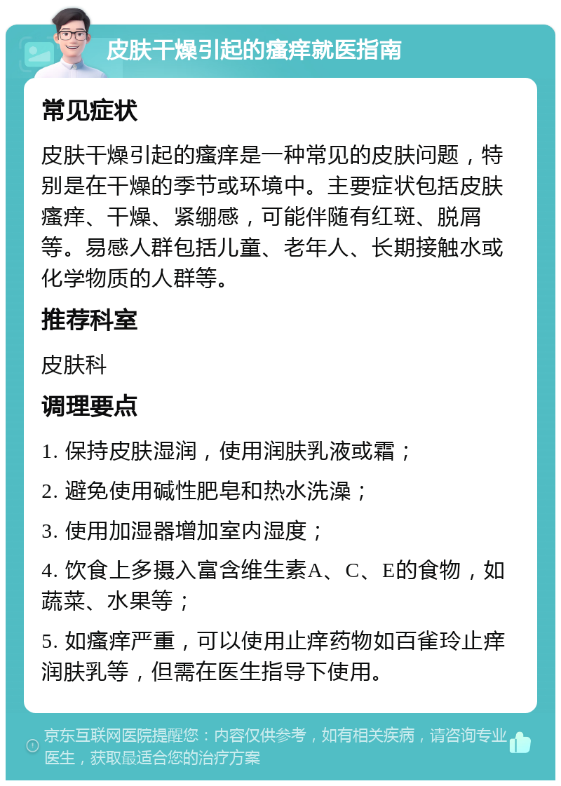 皮肤干燥引起的瘙痒就医指南 常见症状 皮肤干燥引起的瘙痒是一种常见的皮肤问题，特别是在干燥的季节或环境中。主要症状包括皮肤瘙痒、干燥、紧绷感，可能伴随有红斑、脱屑等。易感人群包括儿童、老年人、长期接触水或化学物质的人群等。 推荐科室 皮肤科 调理要点 1. 保持皮肤湿润，使用润肤乳液或霜； 2. 避免使用碱性肥皂和热水洗澡； 3. 使用加湿器增加室内湿度； 4. 饮食上多摄入富含维生素A、C、E的食物，如蔬菜、水果等； 5. 如瘙痒严重，可以使用止痒药物如百雀玲止痒润肤乳等，但需在医生指导下使用。