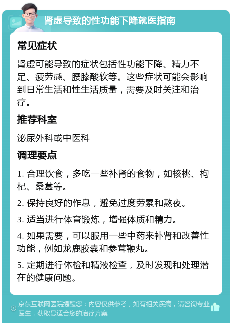 肾虚导致的性功能下降就医指南 常见症状 肾虚可能导致的症状包括性功能下降、精力不足、疲劳感、腰膝酸软等。这些症状可能会影响到日常生活和性生活质量，需要及时关注和治疗。 推荐科室 泌尿外科或中医科 调理要点 1. 合理饮食，多吃一些补肾的食物，如核桃、枸杞、桑葚等。 2. 保持良好的作息，避免过度劳累和熬夜。 3. 适当进行体育锻炼，增强体质和精力。 4. 如果需要，可以服用一些中药来补肾和改善性功能，例如龙鹿胶囊和参茸鞭丸。 5. 定期进行体检和精液检查，及时发现和处理潜在的健康问题。