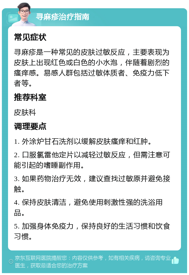 寻麻疹治疗指南 常见症状 寻麻疹是一种常见的皮肤过敏反应，主要表现为皮肤上出现红色或白色的小水泡，伴随着剧烈的瘙痒感。易感人群包括过敏体质者、免疫力低下者等。 推荐科室 皮肤科 调理要点 1. 外涂炉甘石洗剂以缓解皮肤瘙痒和红肿。 2. 口服氯雷他定片以减轻过敏反应，但需注意可能引起的嗜睡副作用。 3. 如果药物治疗无效，建议查找过敏原并避免接触。 4. 保持皮肤清洁，避免使用刺激性强的洗浴用品。 5. 加强身体免疫力，保持良好的生活习惯和饮食习惯。