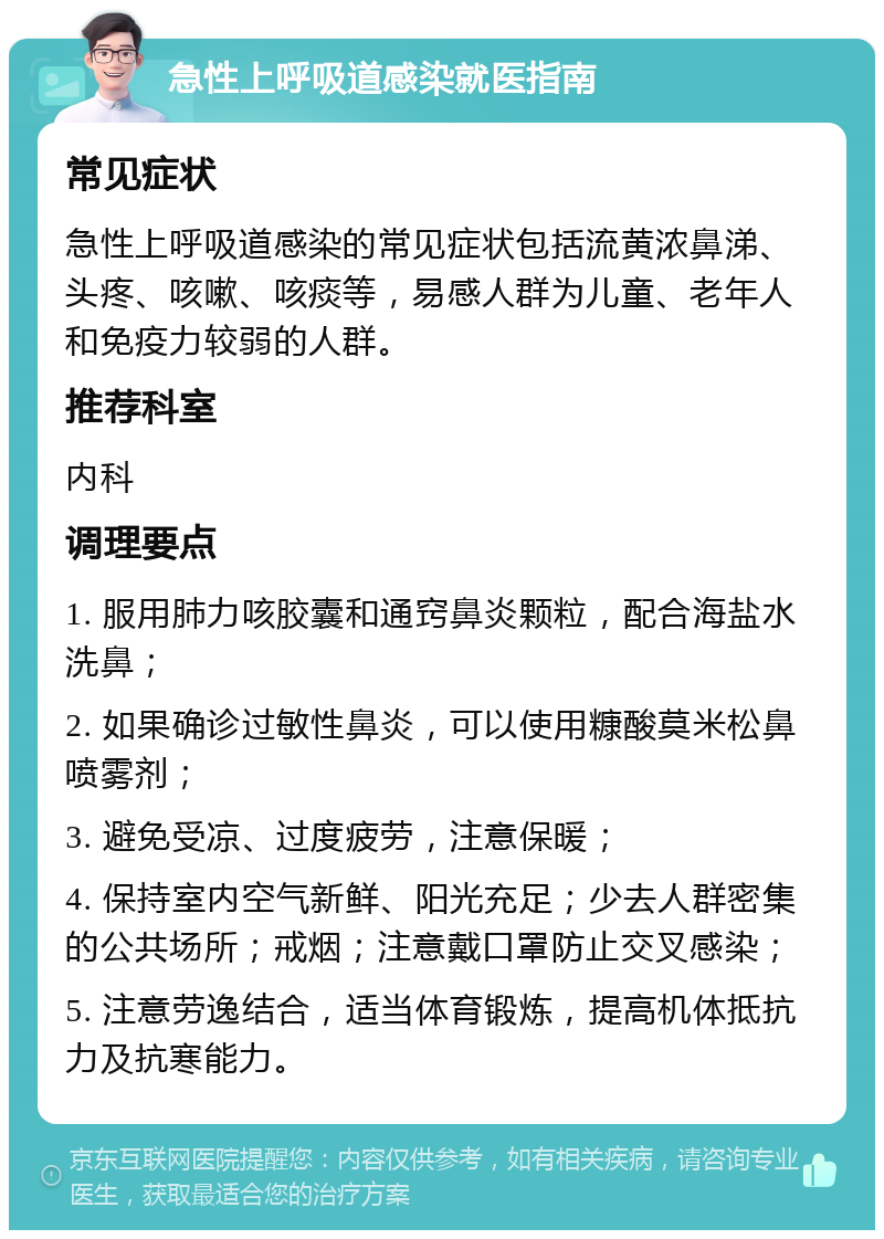 急性上呼吸道感染就医指南 常见症状 急性上呼吸道感染的常见症状包括流黄浓鼻涕、头疼、咳嗽、咳痰等，易感人群为儿童、老年人和免疫力较弱的人群。 推荐科室 内科 调理要点 1. 服用肺力咳胶囊和通窍鼻炎颗粒，配合海盐水洗鼻； 2. 如果确诊过敏性鼻炎，可以使用糠酸莫米松鼻喷雾剂； 3. 避免受凉、过度疲劳，注意保暖； 4. 保持室内空气新鲜、阳光充足；少去人群密集的公共场所；戒烟；注意戴口罩防止交叉感染； 5. 注意劳逸结合，适当体育锻炼，提高机体抵抗力及抗寒能力。