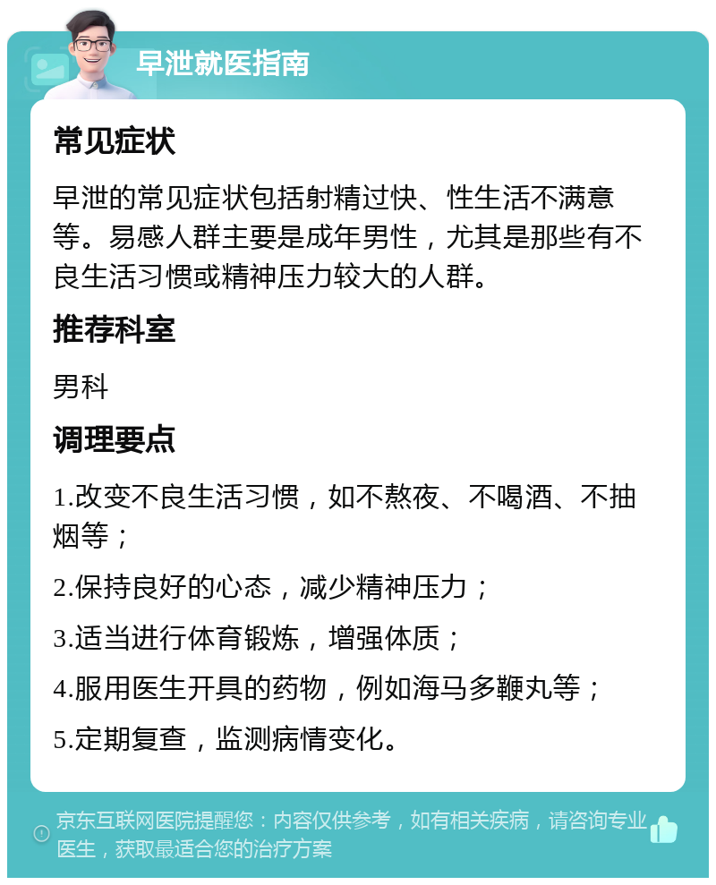 早泄就医指南 常见症状 早泄的常见症状包括射精过快、性生活不满意等。易感人群主要是成年男性，尤其是那些有不良生活习惯或精神压力较大的人群。 推荐科室 男科 调理要点 1.改变不良生活习惯，如不熬夜、不喝酒、不抽烟等； 2.保持良好的心态，减少精神压力； 3.适当进行体育锻炼，增强体质； 4.服用医生开具的药物，例如海马多鞭丸等； 5.定期复查，监测病情变化。