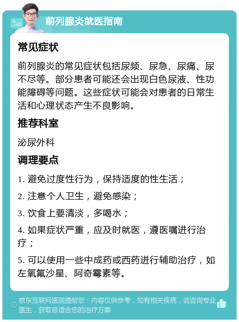 前列腺炎就医指南 常见症状 前列腺炎的常见症状包括尿频、尿急、尿痛、尿不尽等。部分患者可能还会出现白色尿液、性功能障碍等问题。这些症状可能会对患者的日常生活和心理状态产生不良影响。 推荐科室 泌尿外科 调理要点 1. 避免过度性行为，保持适度的性生活； 2. 注意个人卫生，避免感染； 3. 饮食上要清淡，多喝水； 4. 如果症状严重，应及时就医，遵医嘱进行治疗； 5. 可以使用一些中成药或西药进行辅助治疗，如左氧氟沙星、阿奇霉素等。