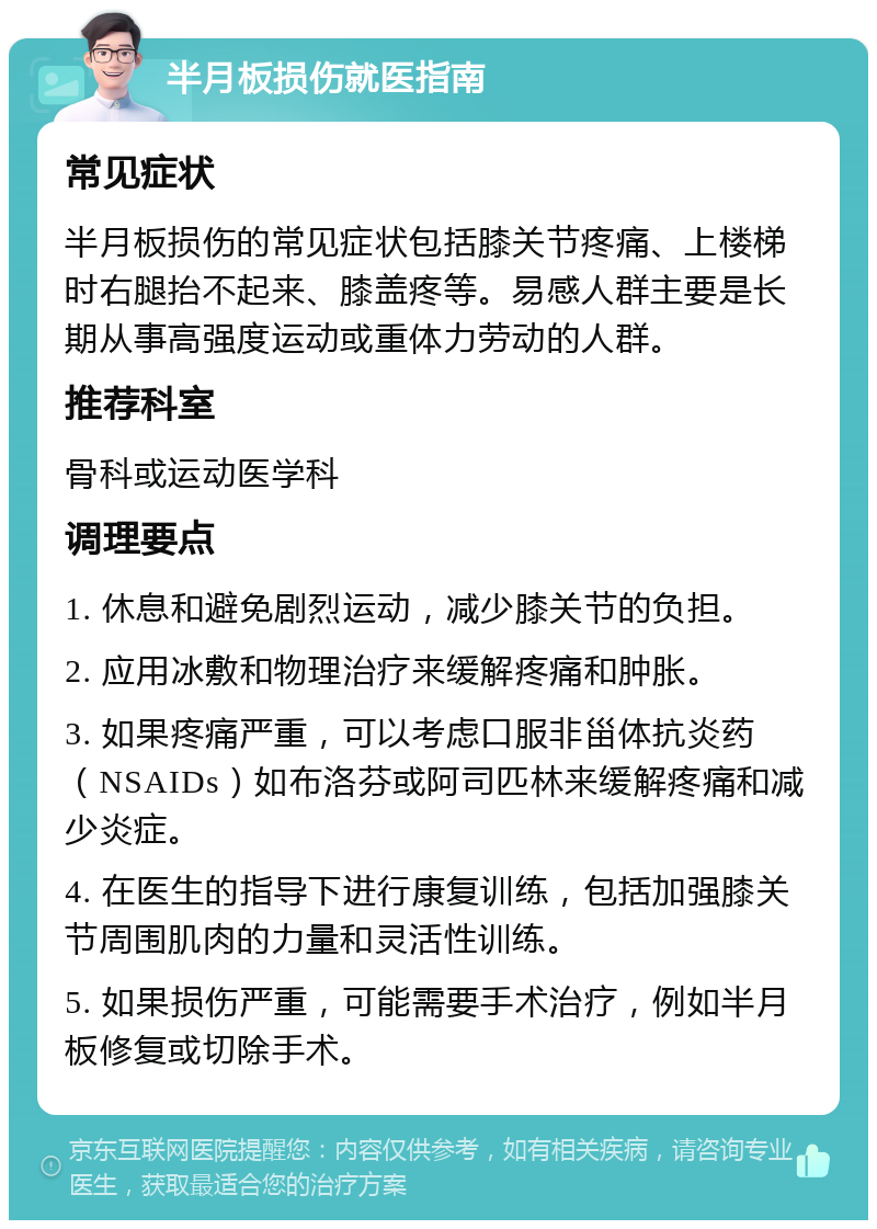 半月板损伤就医指南 常见症状 半月板损伤的常见症状包括膝关节疼痛、上楼梯时右腿抬不起来、膝盖疼等。易感人群主要是长期从事高强度运动或重体力劳动的人群。 推荐科室 骨科或运动医学科 调理要点 1. 休息和避免剧烈运动，减少膝关节的负担。 2. 应用冰敷和物理治疗来缓解疼痛和肿胀。 3. 如果疼痛严重，可以考虑口服非甾体抗炎药（NSAIDs）如布洛芬或阿司匹林来缓解疼痛和减少炎症。 4. 在医生的指导下进行康复训练，包括加强膝关节周围肌肉的力量和灵活性训练。 5. 如果损伤严重，可能需要手术治疗，例如半月板修复或切除手术。