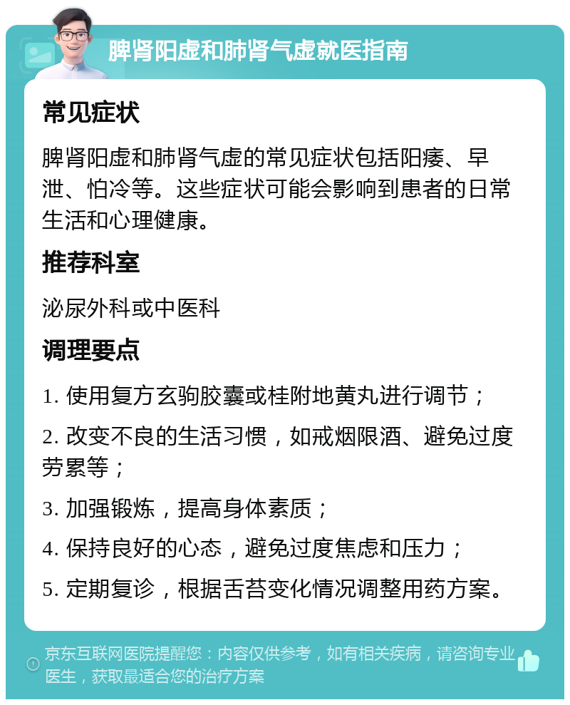 脾肾阳虚和肺肾气虚就医指南 常见症状 脾肾阳虚和肺肾气虚的常见症状包括阳痿、早泄、怕冷等。这些症状可能会影响到患者的日常生活和心理健康。 推荐科室 泌尿外科或中医科 调理要点 1. 使用复方玄驹胶囊或桂附地黄丸进行调节； 2. 改变不良的生活习惯，如戒烟限酒、避免过度劳累等； 3. 加强锻炼，提高身体素质； 4. 保持良好的心态，避免过度焦虑和压力； 5. 定期复诊，根据舌苔变化情况调整用药方案。