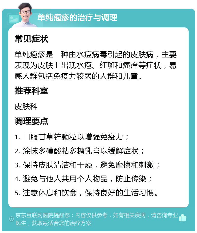 单纯疱疹的治疗与调理 常见症状 单纯疱疹是一种由水痘病毒引起的皮肤病，主要表现为皮肤上出现水疱、红斑和瘙痒等症状，易感人群包括免疫力较弱的人群和儿童。 推荐科室 皮肤科 调理要点 1. 口服甘草锌颗粒以增强免疫力； 2. 涂抹多磺酸粘多糖乳膏以缓解症状； 3. 保持皮肤清洁和干燥，避免摩擦和刺激； 4. 避免与他人共用个人物品，防止传染； 5. 注意休息和饮食，保持良好的生活习惯。