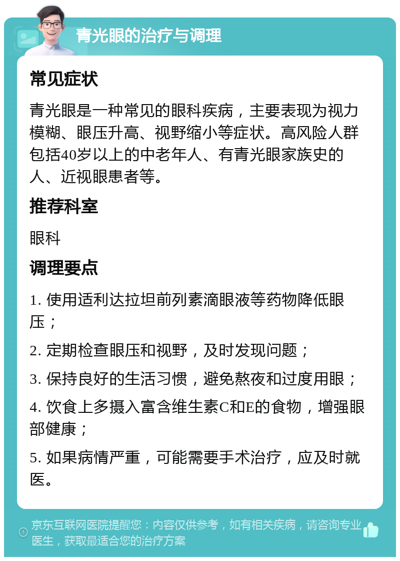 青光眼的治疗与调理 常见症状 青光眼是一种常见的眼科疾病，主要表现为视力模糊、眼压升高、视野缩小等症状。高风险人群包括40岁以上的中老年人、有青光眼家族史的人、近视眼患者等。 推荐科室 眼科 调理要点 1. 使用适利达拉坦前列素滴眼液等药物降低眼压； 2. 定期检查眼压和视野，及时发现问题； 3. 保持良好的生活习惯，避免熬夜和过度用眼； 4. 饮食上多摄入富含维生素C和E的食物，增强眼部健康； 5. 如果病情严重，可能需要手术治疗，应及时就医。