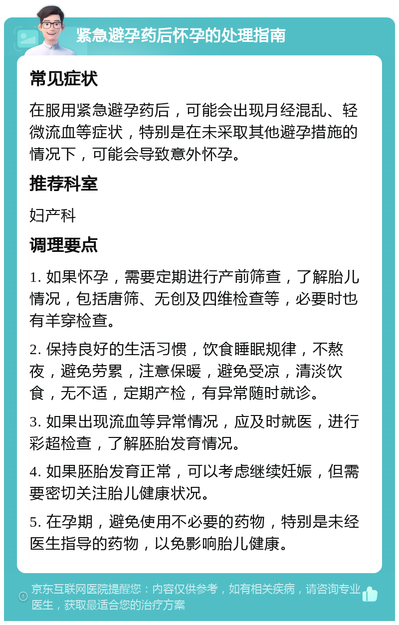 紧急避孕药后怀孕的处理指南 常见症状 在服用紧急避孕药后，可能会出现月经混乱、轻微流血等症状，特别是在未采取其他避孕措施的情况下，可能会导致意外怀孕。 推荐科室 妇产科 调理要点 1. 如果怀孕，需要定期进行产前筛查，了解胎儿情况，包括唐筛、无创及四维检查等，必要时也有羊穿检查。 2. 保持良好的生活习惯，饮食睡眠规律，不熬夜，避免劳累，注意保暖，避免受凉，清淡饮食，无不适，定期产检，有异常随时就诊。 3. 如果出现流血等异常情况，应及时就医，进行彩超检查，了解胚胎发育情况。 4. 如果胚胎发育正常，可以考虑继续妊娠，但需要密切关注胎儿健康状况。 5. 在孕期，避免使用不必要的药物，特别是未经医生指导的药物，以免影响胎儿健康。