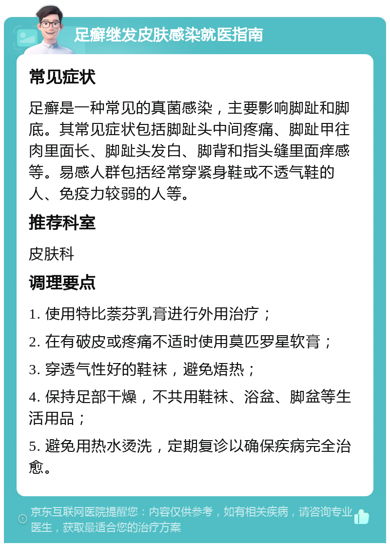 足癣继发皮肤感染就医指南 常见症状 足癣是一种常见的真菌感染，主要影响脚趾和脚底。其常见症状包括脚趾头中间疼痛、脚趾甲往肉里面长、脚趾头发白、脚背和指头缝里面痒感等。易感人群包括经常穿紧身鞋或不透气鞋的人、免疫力较弱的人等。 推荐科室 皮肤科 调理要点 1. 使用特比萘芬乳膏进行外用治疗； 2. 在有破皮或疼痛不适时使用莫匹罗星软膏； 3. 穿透气性好的鞋袜，避免焐热； 4. 保持足部干燥，不共用鞋袜、浴盆、脚盆等生活用品； 5. 避免用热水烫洗，定期复诊以确保疾病完全治愈。