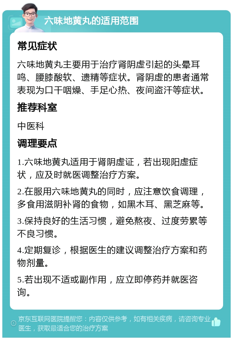 六味地黄丸的适用范围 常见症状 六味地黄丸主要用于治疗肾阴虚引起的头晕耳鸣、腰膝酸软、遗精等症状。肾阴虚的患者通常表现为口干咽燥、手足心热、夜间盗汗等症状。 推荐科室 中医科 调理要点 1.六味地黄丸适用于肾阴虚证，若出现阳虚症状，应及时就医调整治疗方案。 2.在服用六味地黄丸的同时，应注意饮食调理，多食用滋阴补肾的食物，如黑木耳、黑芝麻等。 3.保持良好的生活习惯，避免熬夜、过度劳累等不良习惯。 4.定期复诊，根据医生的建议调整治疗方案和药物剂量。 5.若出现不适或副作用，应立即停药并就医咨询。