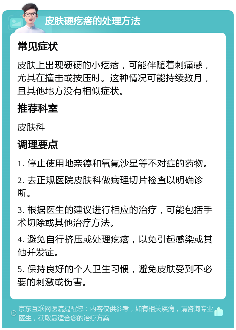 皮肤硬疙瘩的处理方法 常见症状 皮肤上出现硬硬的小疙瘩，可能伴随着刺痛感，尤其在撞击或按压时。这种情况可能持续数月，且其他地方没有相似症状。 推荐科室 皮肤科 调理要点 1. 停止使用地奈德和氧氟沙星等不对症的药物。 2. 去正规医院皮肤科做病理切片检查以明确诊断。 3. 根据医生的建议进行相应的治疗，可能包括手术切除或其他治疗方法。 4. 避免自行挤压或处理疙瘩，以免引起感染或其他并发症。 5. 保持良好的个人卫生习惯，避免皮肤受到不必要的刺激或伤害。