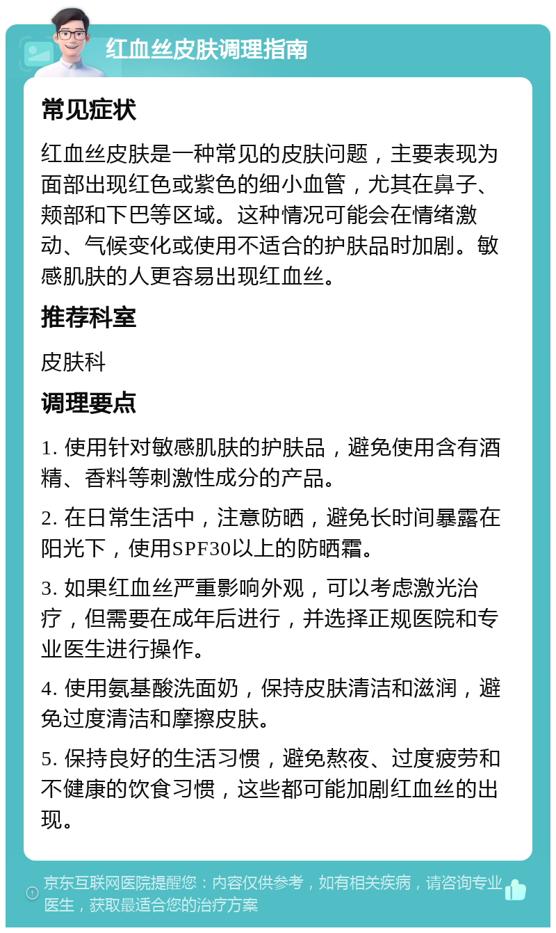 红血丝皮肤调理指南 常见症状 红血丝皮肤是一种常见的皮肤问题，主要表现为面部出现红色或紫色的细小血管，尤其在鼻子、颊部和下巴等区域。这种情况可能会在情绪激动、气候变化或使用不适合的护肤品时加剧。敏感肌肤的人更容易出现红血丝。 推荐科室 皮肤科 调理要点 1. 使用针对敏感肌肤的护肤品，避免使用含有酒精、香料等刺激性成分的产品。 2. 在日常生活中，注意防晒，避免长时间暴露在阳光下，使用SPF30以上的防晒霜。 3. 如果红血丝严重影响外观，可以考虑激光治疗，但需要在成年后进行，并选择正规医院和专业医生进行操作。 4. 使用氨基酸洗面奶，保持皮肤清洁和滋润，避免过度清洁和摩擦皮肤。 5. 保持良好的生活习惯，避免熬夜、过度疲劳和不健康的饮食习惯，这些都可能加剧红血丝的出现。