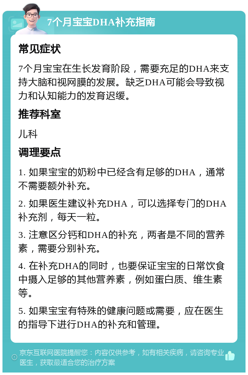 7个月宝宝DHA补充指南 常见症状 7个月宝宝在生长发育阶段，需要充足的DHA来支持大脑和视网膜的发展。缺乏DHA可能会导致视力和认知能力的发育迟缓。 推荐科室 儿科 调理要点 1. 如果宝宝的奶粉中已经含有足够的DHA，通常不需要额外补充。 2. 如果医生建议补充DHA，可以选择专门的DHA补充剂，每天一粒。 3. 注意区分钙和DHA的补充，两者是不同的营养素，需要分别补充。 4. 在补充DHA的同时，也要保证宝宝的日常饮食中摄入足够的其他营养素，例如蛋白质、维生素等。 5. 如果宝宝有特殊的健康问题或需要，应在医生的指导下进行DHA的补充和管理。