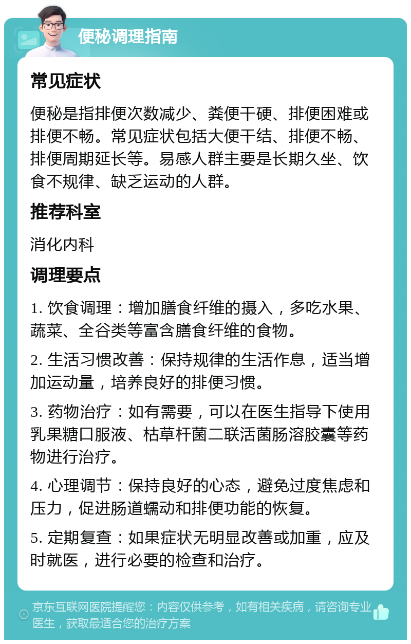 便秘调理指南 常见症状 便秘是指排便次数减少、粪便干硬、排便困难或排便不畅。常见症状包括大便干结、排便不畅、排便周期延长等。易感人群主要是长期久坐、饮食不规律、缺乏运动的人群。 推荐科室 消化内科 调理要点 1. 饮食调理：增加膳食纤维的摄入，多吃水果、蔬菜、全谷类等富含膳食纤维的食物。 2. 生活习惯改善：保持规律的生活作息，适当增加运动量，培养良好的排便习惯。 3. 药物治疗：如有需要，可以在医生指导下使用乳果糖口服液、枯草杆菌二联活菌肠溶胶囊等药物进行治疗。 4. 心理调节：保持良好的心态，避免过度焦虑和压力，促进肠道蠕动和排便功能的恢复。 5. 定期复查：如果症状无明显改善或加重，应及时就医，进行必要的检查和治疗。