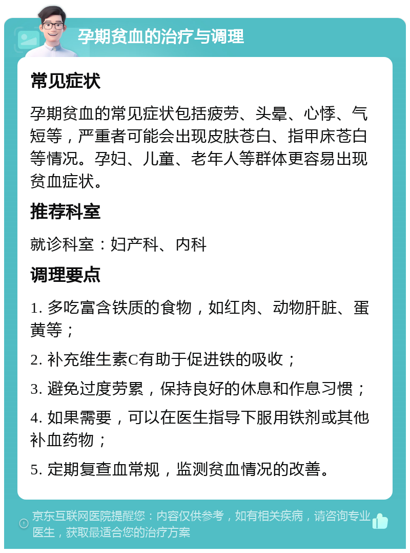 孕期贫血的治疗与调理 常见症状 孕期贫血的常见症状包括疲劳、头晕、心悸、气短等，严重者可能会出现皮肤苍白、指甲床苍白等情况。孕妇、儿童、老年人等群体更容易出现贫血症状。 推荐科室 就诊科室：妇产科、内科 调理要点 1. 多吃富含铁质的食物，如红肉、动物肝脏、蛋黄等； 2. 补充维生素C有助于促进铁的吸收； 3. 避免过度劳累，保持良好的休息和作息习惯； 4. 如果需要，可以在医生指导下服用铁剂或其他补血药物； 5. 定期复查血常规，监测贫血情况的改善。