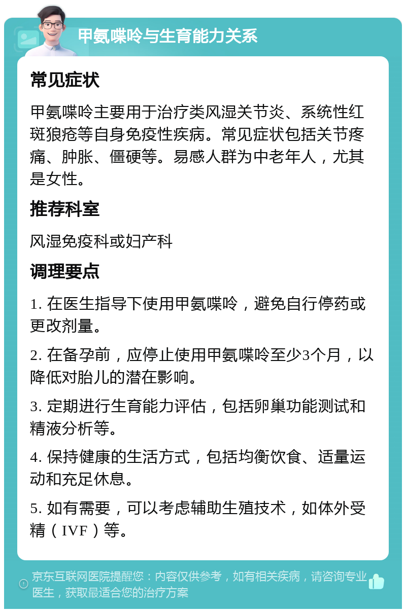 甲氨喋呤与生育能力关系 常见症状 甲氨喋呤主要用于治疗类风湿关节炎、系统性红斑狼疮等自身免疫性疾病。常见症状包括关节疼痛、肿胀、僵硬等。易感人群为中老年人，尤其是女性。 推荐科室 风湿免疫科或妇产科 调理要点 1. 在医生指导下使用甲氨喋呤，避免自行停药或更改剂量。 2. 在备孕前，应停止使用甲氨喋呤至少3个月，以降低对胎儿的潜在影响。 3. 定期进行生育能力评估，包括卵巢功能测试和精液分析等。 4. 保持健康的生活方式，包括均衡饮食、适量运动和充足休息。 5. 如有需要，可以考虑辅助生殖技术，如体外受精（IVF）等。