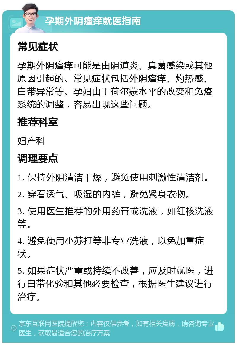 孕期外阴瘙痒就医指南 常见症状 孕期外阴瘙痒可能是由阴道炎、真菌感染或其他原因引起的。常见症状包括外阴瘙痒、灼热感、白带异常等。孕妇由于荷尔蒙水平的改变和免疫系统的调整，容易出现这些问题。 推荐科室 妇产科 调理要点 1. 保持外阴清洁干燥，避免使用刺激性清洁剂。 2. 穿着透气、吸湿的内裤，避免紧身衣物。 3. 使用医生推荐的外用药膏或洗液，如红核洗液等。 4. 避免使用小苏打等非专业洗液，以免加重症状。 5. 如果症状严重或持续不改善，应及时就医，进行白带化验和其他必要检查，根据医生建议进行治疗。