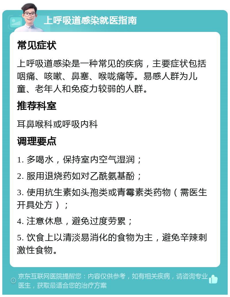 上呼吸道感染就医指南 常见症状 上呼吸道感染是一种常见的疾病，主要症状包括咽痛、咳嗽、鼻塞、喉咙痛等。易感人群为儿童、老年人和免疫力较弱的人群。 推荐科室 耳鼻喉科或呼吸内科 调理要点 1. 多喝水，保持室内空气湿润； 2. 服用退烧药如对乙酰氨基酚； 3. 使用抗生素如头孢类或青霉素类药物（需医生开具处方）； 4. 注意休息，避免过度劳累； 5. 饮食上以清淡易消化的食物为主，避免辛辣刺激性食物。