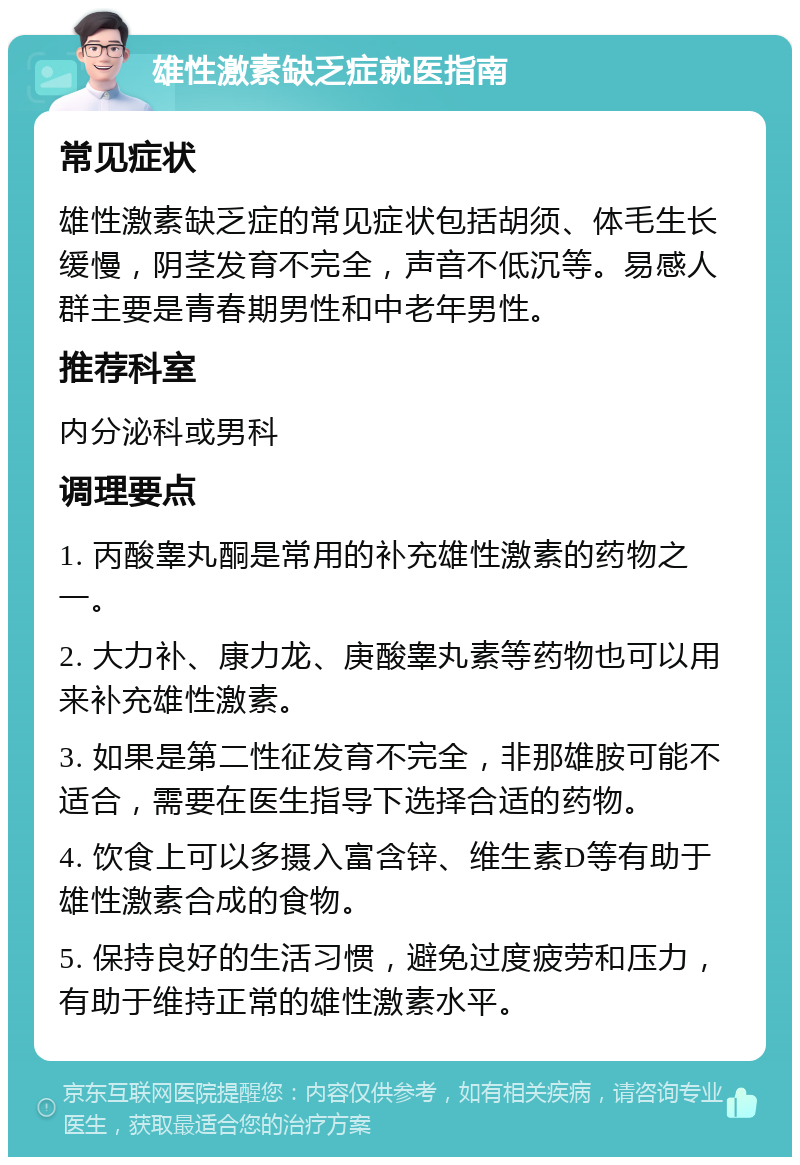 雄性激素缺乏症就医指南 常见症状 雄性激素缺乏症的常见症状包括胡须、体毛生长缓慢，阴茎发育不完全，声音不低沉等。易感人群主要是青春期男性和中老年男性。 推荐科室 内分泌科或男科 调理要点 1. 丙酸睾丸酮是常用的补充雄性激素的药物之一。 2. 大力补、康力龙、庚酸睾丸素等药物也可以用来补充雄性激素。 3. 如果是第二性征发育不完全，非那雄胺可能不适合，需要在医生指导下选择合适的药物。 4. 饮食上可以多摄入富含锌、维生素D等有助于雄性激素合成的食物。 5. 保持良好的生活习惯，避免过度疲劳和压力，有助于维持正常的雄性激素水平。