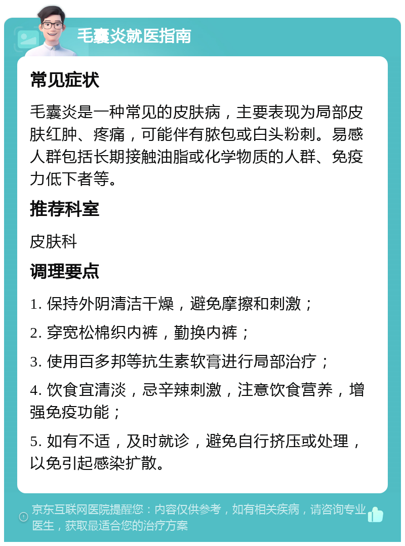 毛囊炎就医指南 常见症状 毛囊炎是一种常见的皮肤病，主要表现为局部皮肤红肿、疼痛，可能伴有脓包或白头粉刺。易感人群包括长期接触油脂或化学物质的人群、免疫力低下者等。 推荐科室 皮肤科 调理要点 1. 保持外阴清洁干燥，避免摩擦和刺激； 2. 穿宽松棉织内裤，勤换内裤； 3. 使用百多邦等抗生素软膏进行局部治疗； 4. 饮食宜清淡，忌辛辣刺激，注意饮食营养，增强免疫功能； 5. 如有不适，及时就诊，避免自行挤压或处理，以免引起感染扩散。