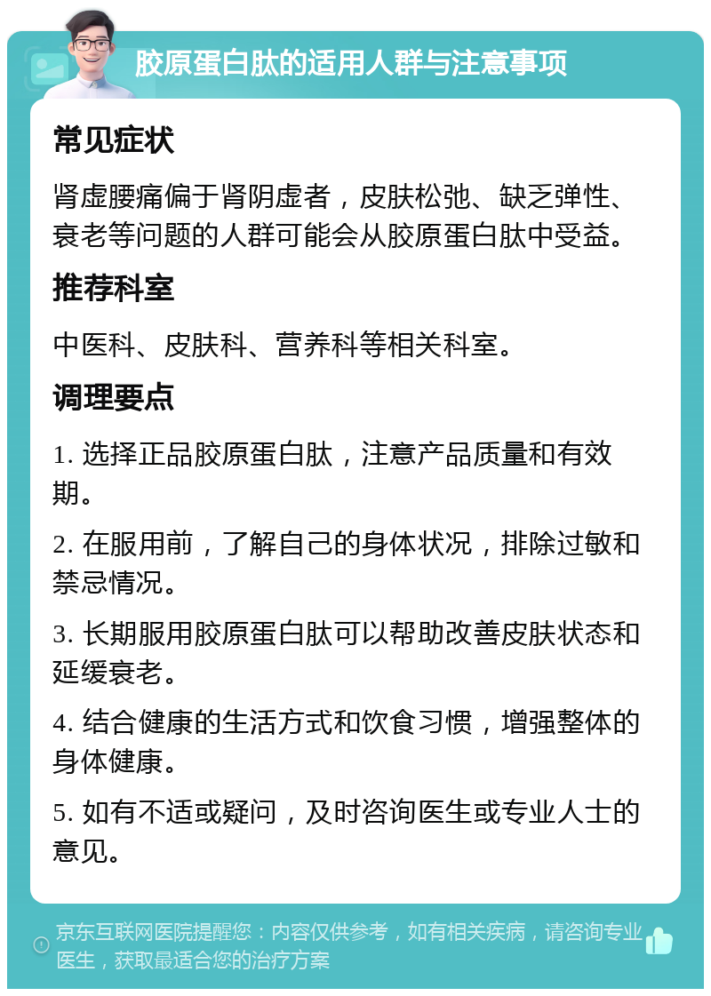 胶原蛋白肽的适用人群与注意事项 常见症状 肾虚腰痛偏于肾阴虚者，皮肤松弛、缺乏弹性、衰老等问题的人群可能会从胶原蛋白肽中受益。 推荐科室 中医科、皮肤科、营养科等相关科室。 调理要点 1. 选择正品胶原蛋白肽，注意产品质量和有效期。 2. 在服用前，了解自己的身体状况，排除过敏和禁忌情况。 3. 长期服用胶原蛋白肽可以帮助改善皮肤状态和延缓衰老。 4. 结合健康的生活方式和饮食习惯，增强整体的身体健康。 5. 如有不适或疑问，及时咨询医生或专业人士的意见。