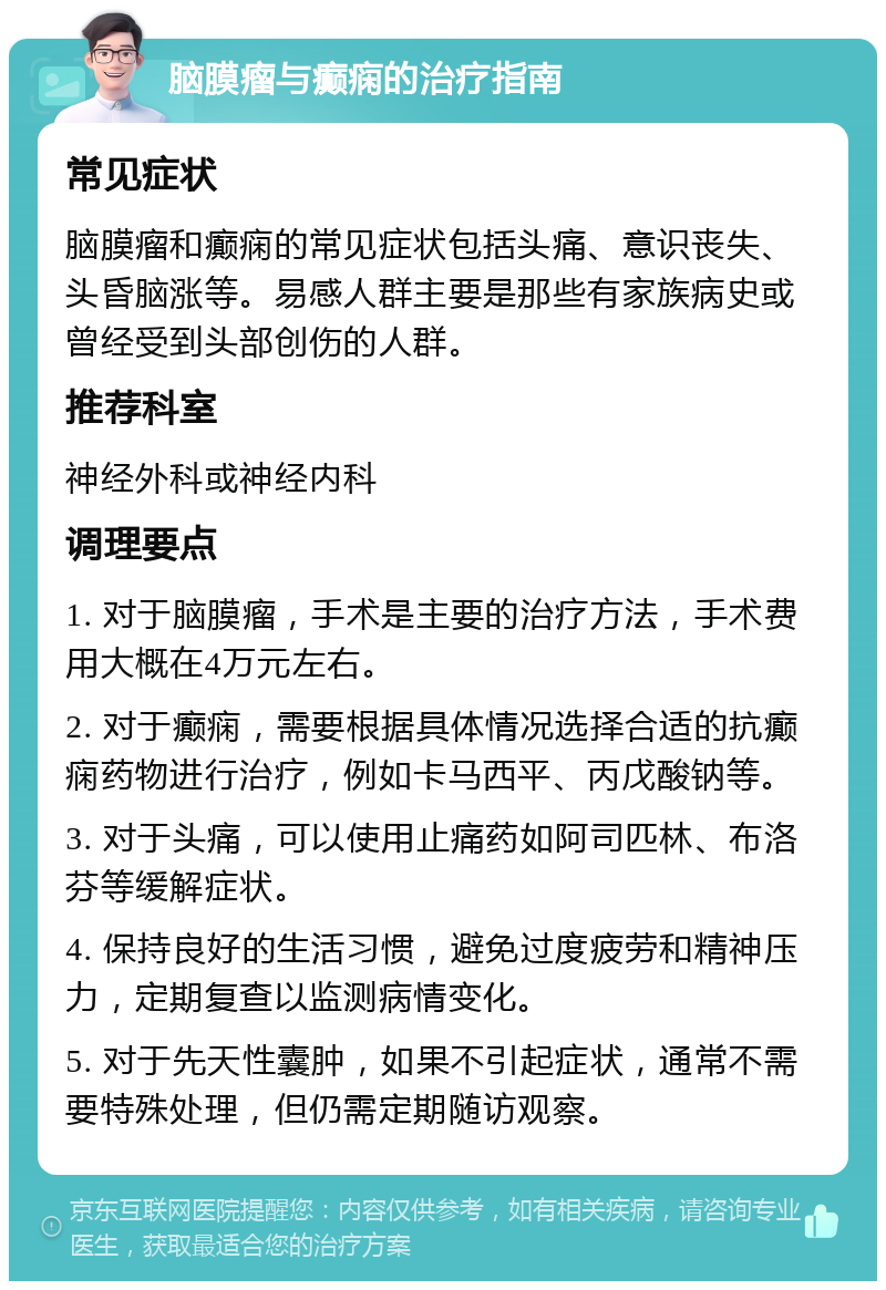 脑膜瘤与癫痫的治疗指南 常见症状 脑膜瘤和癫痫的常见症状包括头痛、意识丧失、头昏脑涨等。易感人群主要是那些有家族病史或曾经受到头部创伤的人群。 推荐科室 神经外科或神经内科 调理要点 1. 对于脑膜瘤，手术是主要的治疗方法，手术费用大概在4万元左右。 2. 对于癫痫，需要根据具体情况选择合适的抗癫痫药物进行治疗，例如卡马西平、丙戊酸钠等。 3. 对于头痛，可以使用止痛药如阿司匹林、布洛芬等缓解症状。 4. 保持良好的生活习惯，避免过度疲劳和精神压力，定期复查以监测病情变化。 5. 对于先天性囊肿，如果不引起症状，通常不需要特殊处理，但仍需定期随访观察。