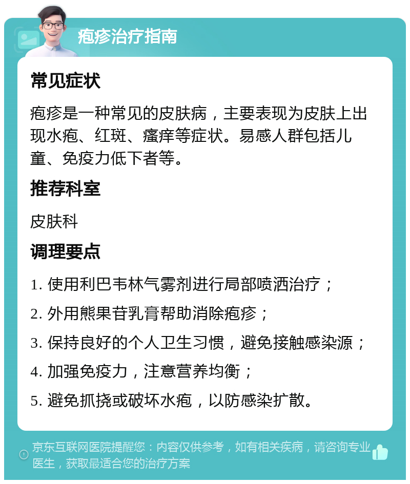 疱疹治疗指南 常见症状 疱疹是一种常见的皮肤病，主要表现为皮肤上出现水疱、红斑、瘙痒等症状。易感人群包括儿童、免疫力低下者等。 推荐科室 皮肤科 调理要点 1. 使用利巴韦林气雾剂进行局部喷洒治疗； 2. 外用熊果苷乳膏帮助消除疱疹； 3. 保持良好的个人卫生习惯，避免接触感染源； 4. 加强免疫力，注意营养均衡； 5. 避免抓挠或破坏水疱，以防感染扩散。