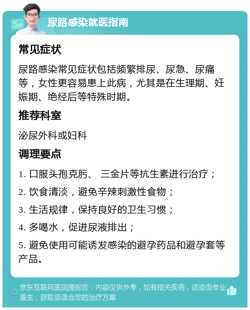 尿路感染就医指南 常见症状 尿路感染常见症状包括频繁排尿、尿急、尿痛等，女性更容易患上此病，尤其是在生理期、妊娠期、绝经后等特殊时期。 推荐科室 泌尿外科或妇科 调理要点 1. 口服头孢克肟、 三金片等抗生素进行治疗； 2. 饮食清淡，避免辛辣刺激性食物； 3. 生活规律，保持良好的卫生习惯； 4. 多喝水，促进尿液排出； 5. 避免使用可能诱发感染的避孕药品和避孕套等产品。