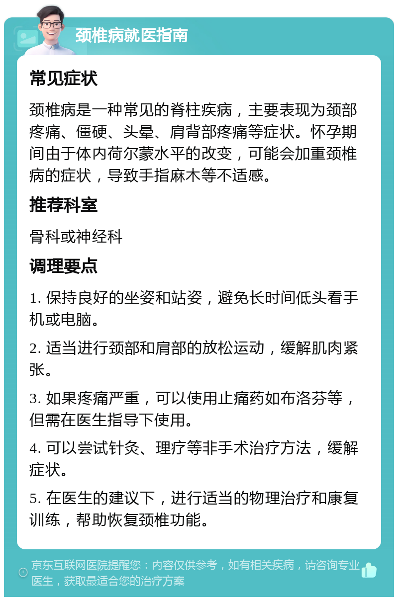 颈椎病就医指南 常见症状 颈椎病是一种常见的脊柱疾病，主要表现为颈部疼痛、僵硬、头晕、肩背部疼痛等症状。怀孕期间由于体内荷尔蒙水平的改变，可能会加重颈椎病的症状，导致手指麻木等不适感。 推荐科室 骨科或神经科 调理要点 1. 保持良好的坐姿和站姿，避免长时间低头看手机或电脑。 2. 适当进行颈部和肩部的放松运动，缓解肌肉紧张。 3. 如果疼痛严重，可以使用止痛药如布洛芬等，但需在医生指导下使用。 4. 可以尝试针灸、理疗等非手术治疗方法，缓解症状。 5. 在医生的建议下，进行适当的物理治疗和康复训练，帮助恢复颈椎功能。