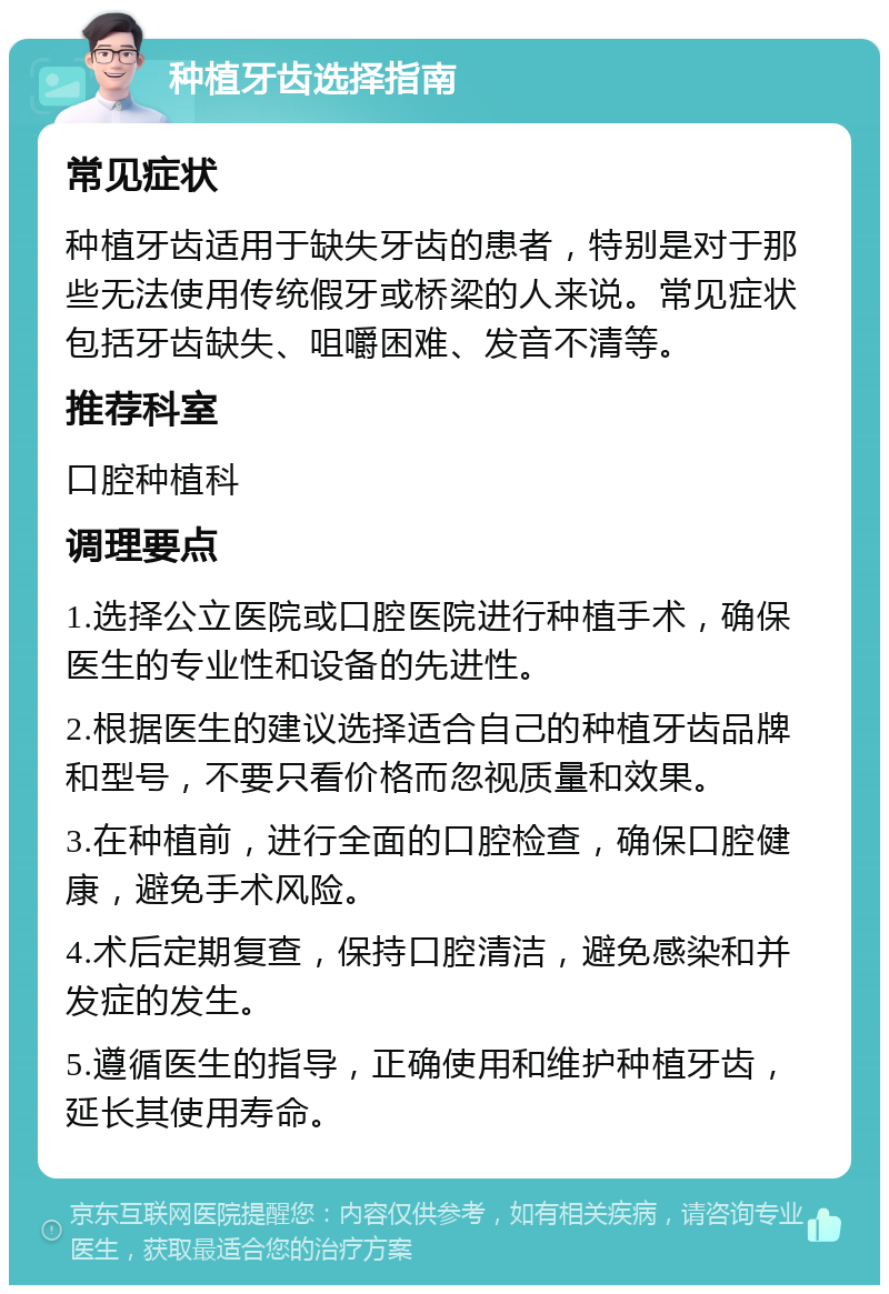 种植牙齿选择指南 常见症状 种植牙齿适用于缺失牙齿的患者，特别是对于那些无法使用传统假牙或桥梁的人来说。常见症状包括牙齿缺失、咀嚼困难、发音不清等。 推荐科室 口腔种植科 调理要点 1.选择公立医院或口腔医院进行种植手术，确保医生的专业性和设备的先进性。 2.根据医生的建议选择适合自己的种植牙齿品牌和型号，不要只看价格而忽视质量和效果。 3.在种植前，进行全面的口腔检查，确保口腔健康，避免手术风险。 4.术后定期复查，保持口腔清洁，避免感染和并发症的发生。 5.遵循医生的指导，正确使用和维护种植牙齿，延长其使用寿命。