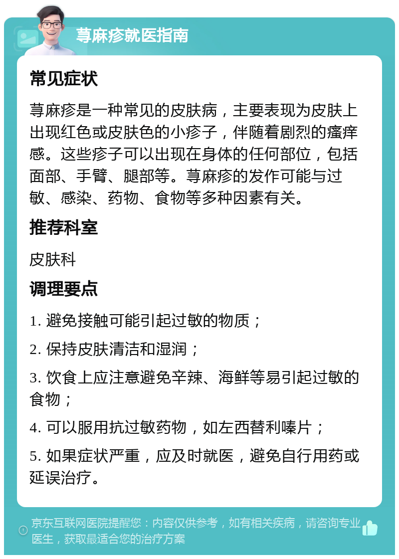 荨麻疹就医指南 常见症状 荨麻疹是一种常见的皮肤病，主要表现为皮肤上出现红色或皮肤色的小疹子，伴随着剧烈的瘙痒感。这些疹子可以出现在身体的任何部位，包括面部、手臂、腿部等。荨麻疹的发作可能与过敏、感染、药物、食物等多种因素有关。 推荐科室 皮肤科 调理要点 1. 避免接触可能引起过敏的物质； 2. 保持皮肤清洁和湿润； 3. 饮食上应注意避免辛辣、海鲜等易引起过敏的食物； 4. 可以服用抗过敏药物，如左西替利嗪片； 5. 如果症状严重，应及时就医，避免自行用药或延误治疗。