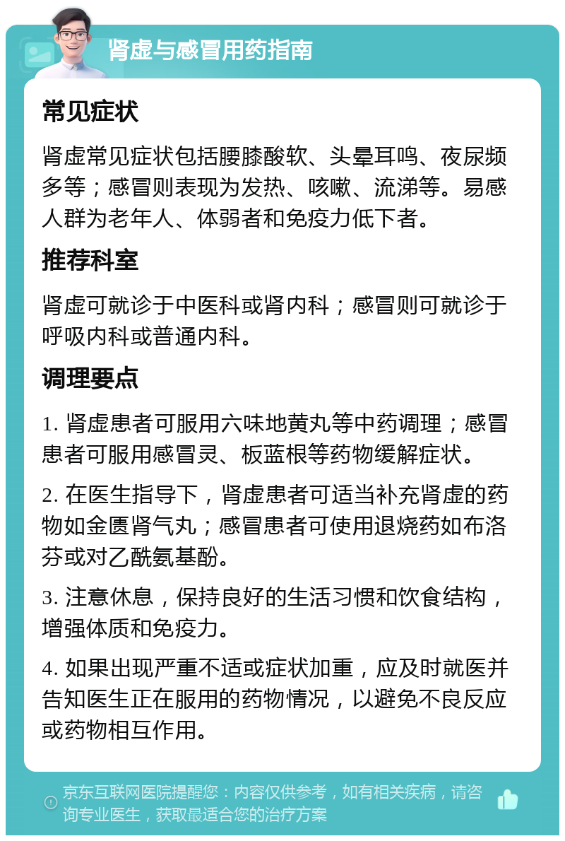 肾虚与感冒用药指南 常见症状 肾虚常见症状包括腰膝酸软、头晕耳鸣、夜尿频多等；感冒则表现为发热、咳嗽、流涕等。易感人群为老年人、体弱者和免疫力低下者。 推荐科室 肾虚可就诊于中医科或肾内科；感冒则可就诊于呼吸内科或普通内科。 调理要点 1. 肾虚患者可服用六味地黄丸等中药调理；感冒患者可服用感冒灵、板蓝根等药物缓解症状。 2. 在医生指导下，肾虚患者可适当补充肾虚的药物如金匮肾气丸；感冒患者可使用退烧药如布洛芬或对乙酰氨基酚。 3. 注意休息，保持良好的生活习惯和饮食结构，增强体质和免疫力。 4. 如果出现严重不适或症状加重，应及时就医并告知医生正在服用的药物情况，以避免不良反应或药物相互作用。